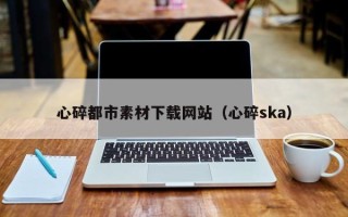 开平心碎都市素材下载网站（心碎ska）